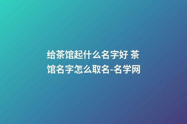 给茶馆起什么名字好 茶馆名字怎么取名-名学网-第1张-店铺起名-玄机派